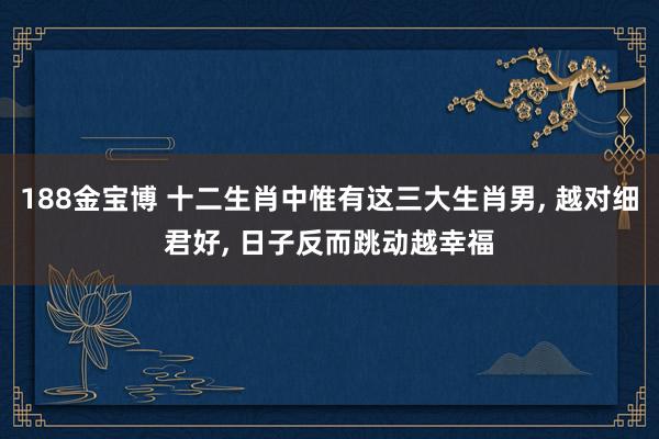 188金宝博 十二生肖中惟有这三大生肖男， 越对细君好， 日子反而跳动越幸福