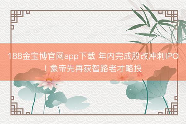 188金宝博官网app下载 年内完成股改冲刺IPO! 象帝先再获智路老才略投