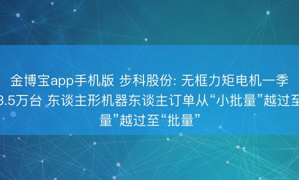 金博宝app手机版 步科股份: 无框力矩电机一季度出货3.5万台 东谈主形机器东谈主订单从“小批量”越过至“批量”
