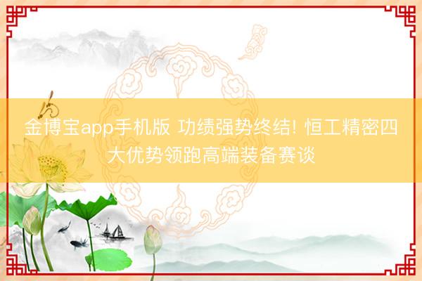 金博宝app手机版 功绩强势终结! 恒工精密四大优势领跑高端装备赛谈