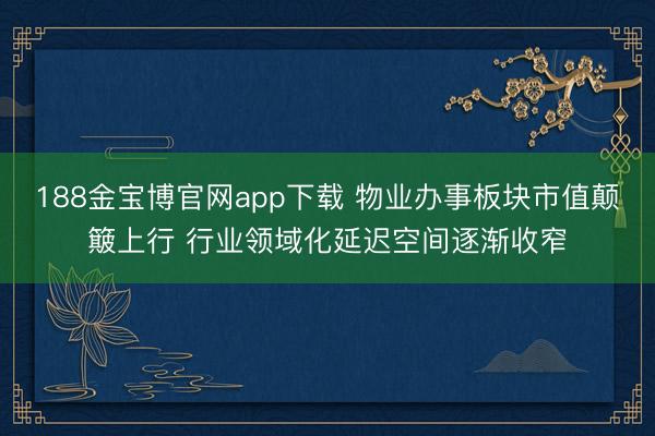 188金宝博官网app下载 物业办事板块市值颠簸上行 行业领域化延迟空间逐渐收窄