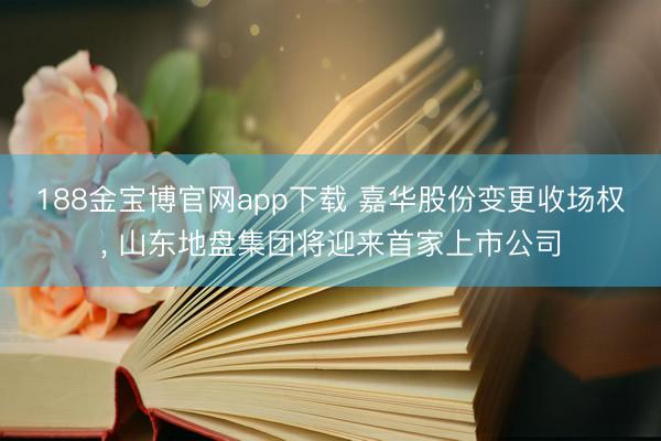 188金宝博官网app下载 嘉华股份变更收场权， 山东地盘集团将迎来首家上市公司
