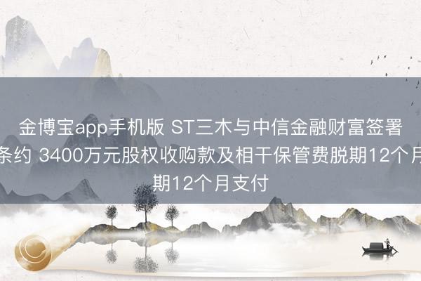 金博宝app手机版 ST三木与中信金融财富签署补充条约 3400万元股权收购款及相干保管费脱期12个月支付