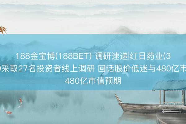 188金宝博(188BET) 调研速递|红日药业(300026)采取27名投资者线上调研 回话股价低迷与480亿市值预期