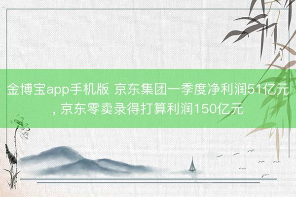 金博宝app手机版 京东集团一季度净利润51亿元, 京东零卖录得打算利润150亿元