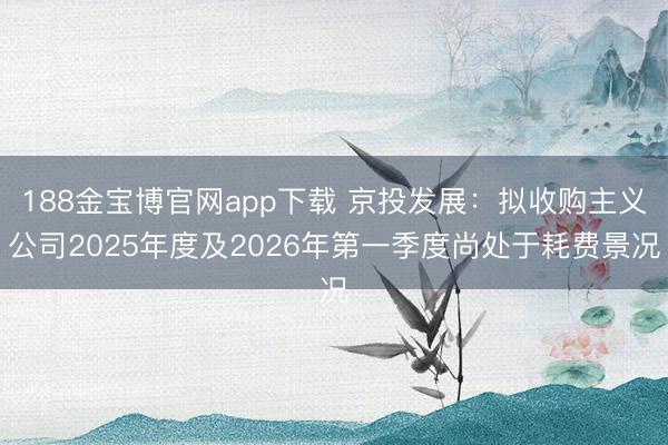 188金宝博官网app下载 京投发展：拟收购主义公司2025年度及2026年第一季度尚处于耗费景况
