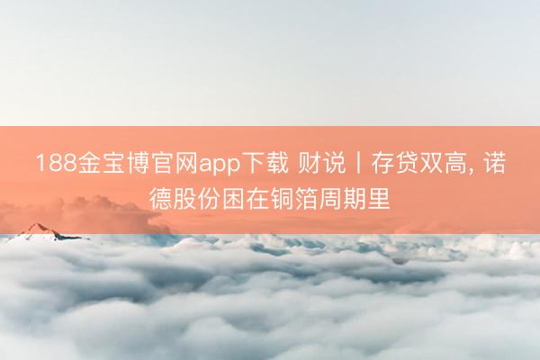 188金宝博官网app下载 财说丨存贷双高， 诺德股份困在铜箔周期里