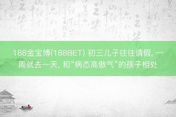 188金宝博(188BET) 初三儿子往往请假， 一周就去一天， 和“病态高傲气”的孩子相处