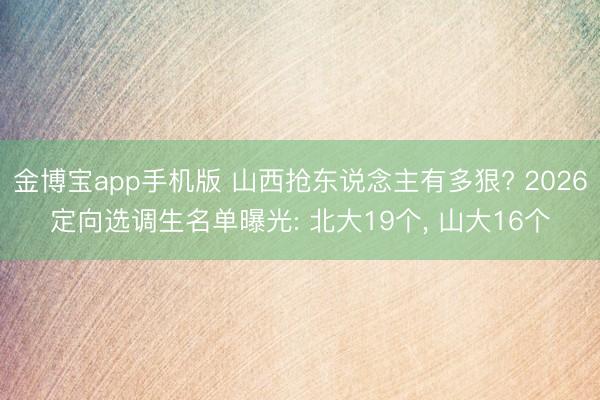 金博宝app手机版 山西抢东说念主有多狠? 2026定向选调生名单曝光: 北大19个， 山大16个