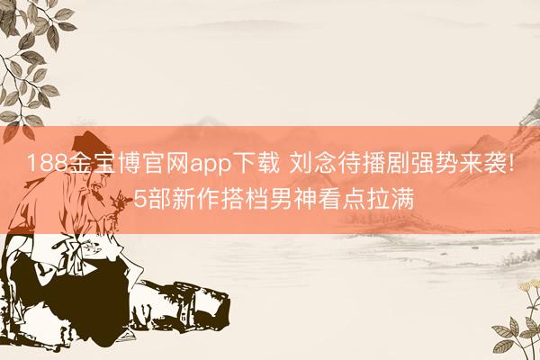 188金宝博官网app下载 刘念待播剧强势来袭! 5部新作搭档男神看点拉满