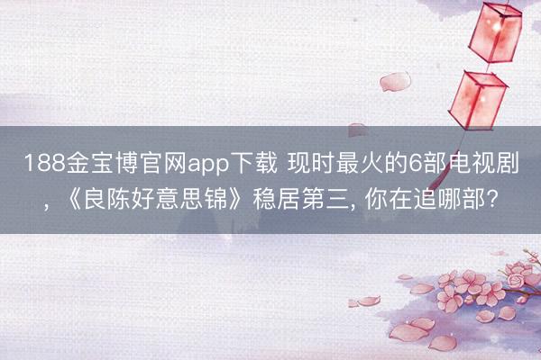 188金宝博官网app下载 现时最火的6部电视剧, 《良陈好意思锦》稳居第三, 你在追哪部?