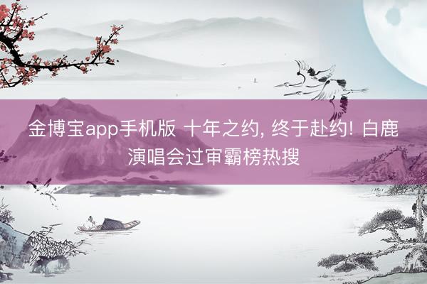 金博宝app手机版 十年之约, 终于赴约! 白鹿演唱会过审霸榜热搜