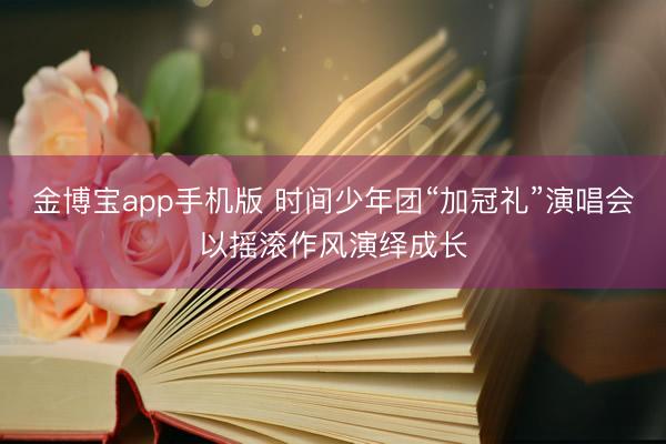 金博宝app手机版 时间少年团“加冠礼”演唱会以摇滚作风演绎成长