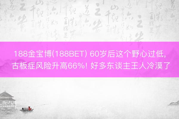 188金宝博(188BET) 60岁后这个野心过低, 古板症风险升高66%! 好多东谈主王人冷漠了