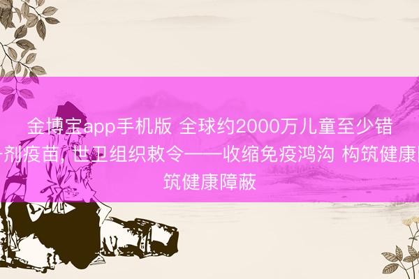 金博宝app手机版 全球约2000万儿童至少错过一剂疫苗, 世卫组织敕令——收缩免疫鸿沟 构筑健康障蔽