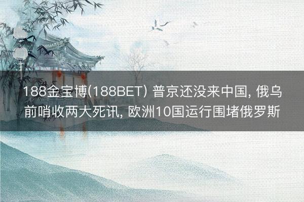 188金宝博(188BET) 普京还没来中国, 俄乌前哨收两大死讯, 欧洲10国运行围堵俄罗斯