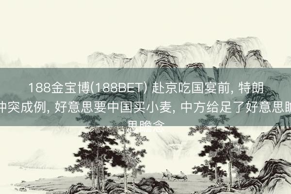 188金宝博(188BET) 赴京吃国宴前, 特朗普冲突成例, 好意思要中国买小麦, 中方给足了好意思瞻念