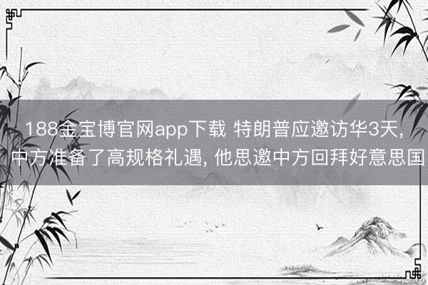 188金宝博官网app下载 特朗普应邀访华3天， 中方准备了高规格礼遇， 他思邀中方回拜好意思国