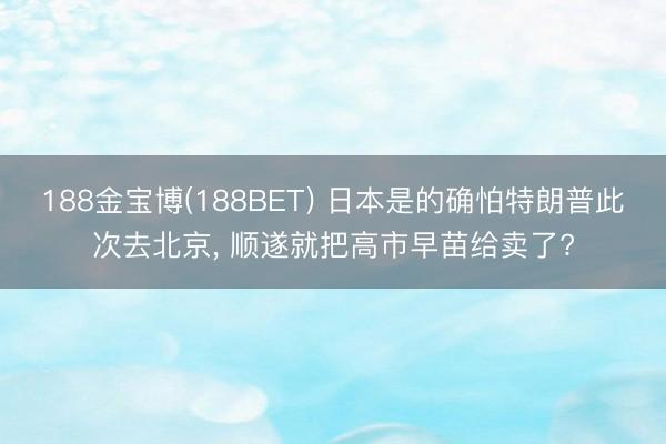 188金宝博(188BET) 日本是的确怕特朗普此次去北京, 顺遂就把高市早苗给卖了?