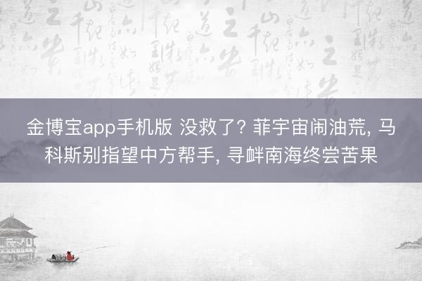 金博宝app手机版 没救了? 菲宇宙闹油荒, 马科斯别指望中方帮手, 寻衅南海终尝苦果