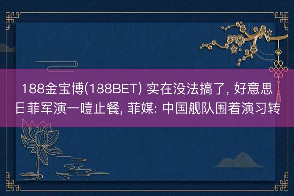 188金宝博(188BET) 实在没法搞了, 好意思日菲军演一噎止餐, 菲媒: 中国舰队围着演习转