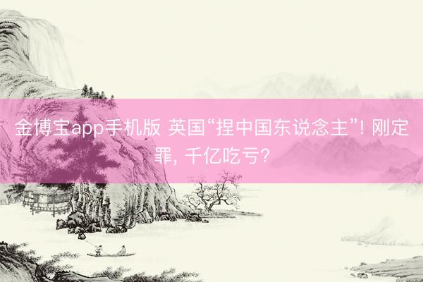 金博宝app手机版 英国“捏中国东说念主”! 刚定罪, 千亿吃亏?