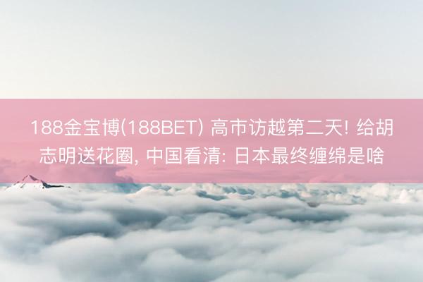 188金宝博(188BET) 高市访越第二天! 给胡志明送花圈, 中国看清: 日本最终缠绵是啥