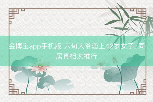 金博宝app手机版 六旬大爷恋上42岁女子， 同居真相太推行