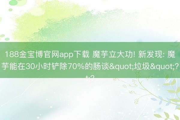188金宝博官网app下载 魔芋立大功! 新发现: 魔芋能在30小时铲除70%的肠谈"垃圾"?