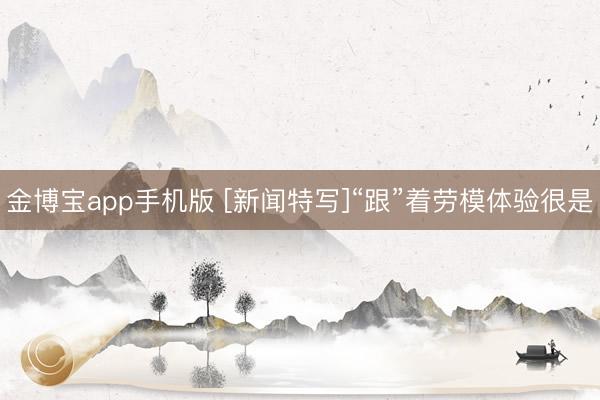 金博宝app手机版 [新闻特写]“跟”着劳模体验很是