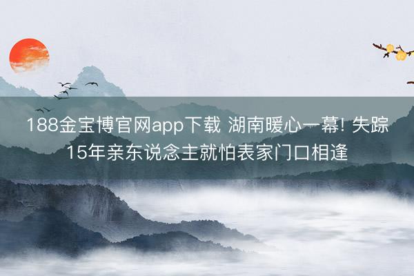 188金宝博官网app下载 湖南暖心一幕! 失踪15年亲东说念主就怕表家门口相逢