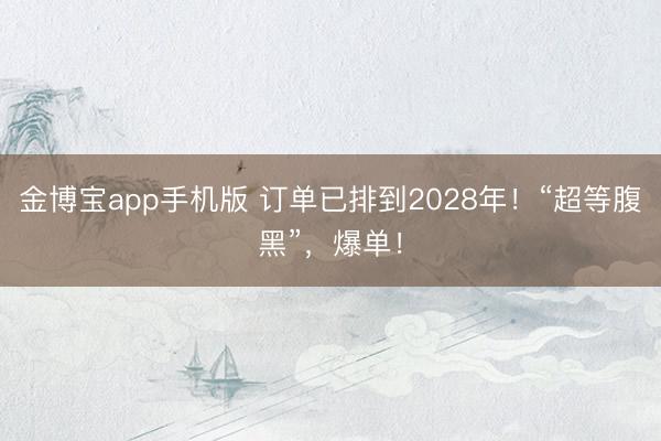 金博宝app手机版 订单已排到2028年!“超等腹黑”,爆单!
