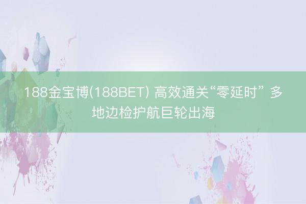 188金宝博(188BET) 高效通关“零延时” 多地边检护航巨轮出海