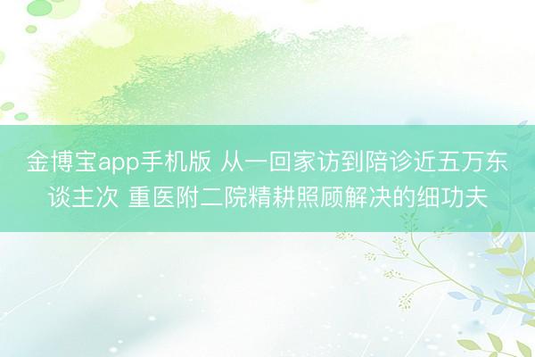 金博宝app手机版 从一回家访到陪诊近五万东谈主次 重医附二院精耕照顾解决的细功夫