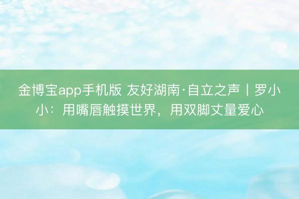 金博宝app手机版 友好湖南·自立之声丨罗小小：用嘴唇触摸世界，用双脚丈量爱心