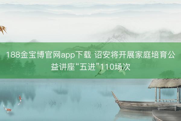 188金宝博官网app下载 诏安将开展家庭培育公益讲座“五进”110场次