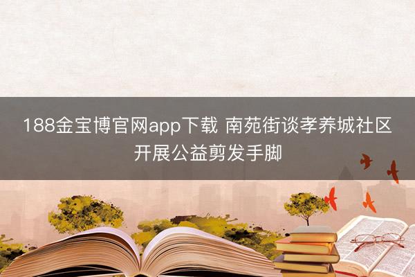 188金宝博官网app下载 南苑街谈孝养城社区开展公益剪发手脚