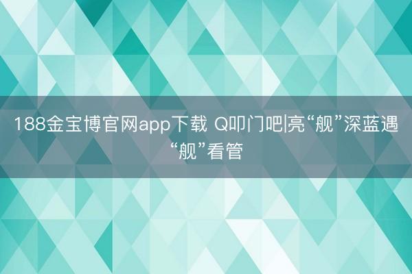188金宝博官网app下载 Q叩门吧|亮“舰”深蓝遇“舰”看管