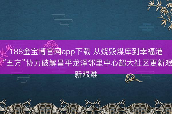 188金宝博官网app下载 从烧毁煤库到幸福港湾 “五方”协力破解昌平龙泽邻里中心超大社区更新艰难