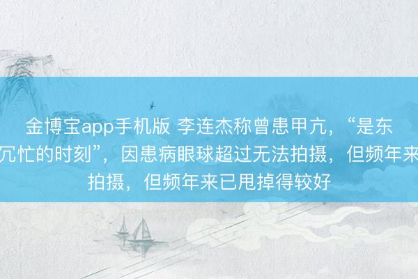 金博宝app手机版 李连杰称曾患甲亢,“是东说念主生中最冗忙的时刻”,因患病眼球超过无法拍摄,但频年来已甩掉得较好