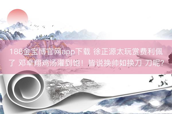 188金宝博官网app下载 徐正源太玩赏费利佩了 邓卓翔鸡汤灌到饱！皆说换帅如换刀 刀呢？