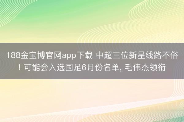 188金宝博官网app下载 中超三位新星线路不俗! 可能会入选国足6月份名单, 毛伟杰领衔