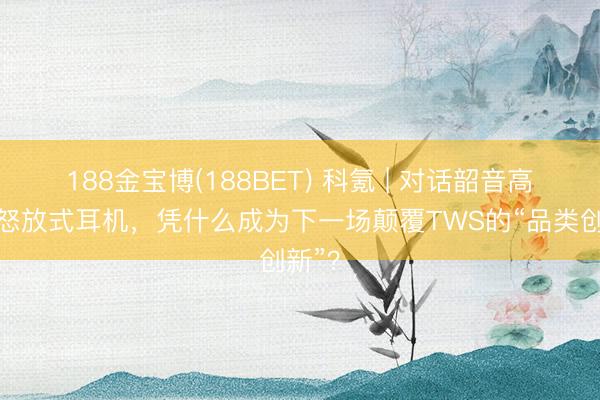 188金宝博(188BET) 科氪 | 对话韶音高层：怒放式耳机，凭什么成为下一场颠覆TWS的“品类创新”？