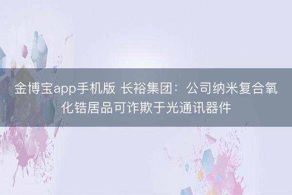 金博宝app手机版 长裕集团：公司纳米复合氧化锆居品可诈欺于光通讯器件