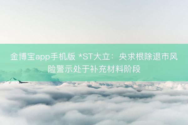 金博宝app手机版 *ST大立:央求根除退市风险警示处于补充材料阶段