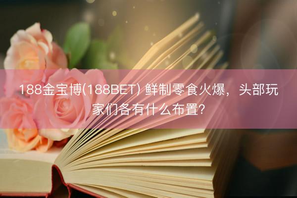 188金宝博(188BET) 鲜制零食火爆,头部玩家们各有什么布置?