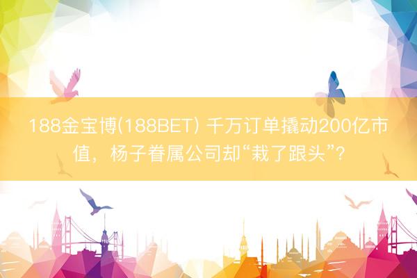 188金宝博(188BET) 千万订单撬动200亿市值,杨子眷属公司却“栽了跟头”?