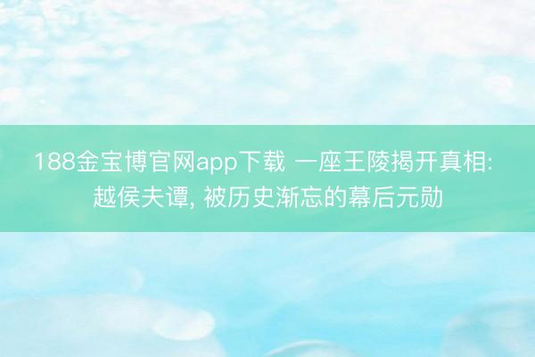 188金宝博官网app下载 一座王陵揭开真相: 越侯夫谭, 被历史渐忘的幕后元勋