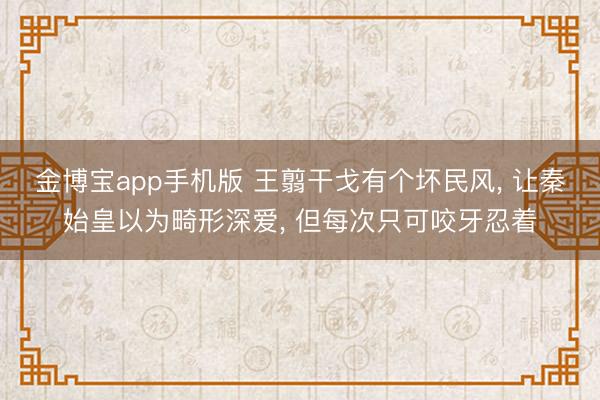 金博宝app手机版 王翦干戈有个坏民风, 让秦始皇以为畸形深爱, 但每次只可咬牙忍着