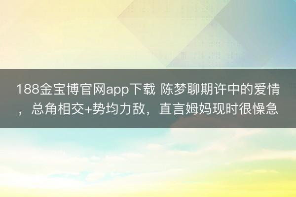 188金宝博官网app下载 陈梦聊期许中的爱情,总角相交+势均力敌,直言姆妈现时很懆急